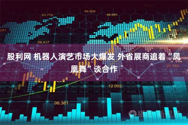 股利网 机器人演艺市场大爆发 外省展商追着“凤凰舞”谈合作