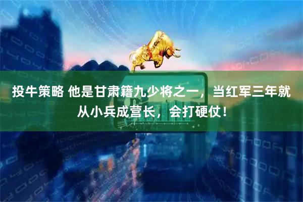 投牛策略 他是甘肃籍九少将之一，当红军三年就从小兵成营长，会打硬仗！