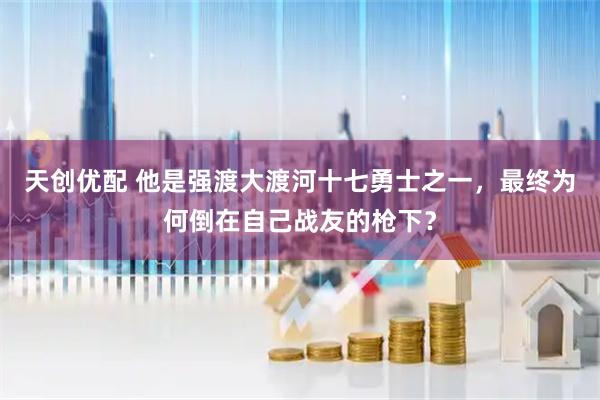 天创优配 他是强渡大渡河十七勇士之一，最终为何倒在自己战友的枪下？