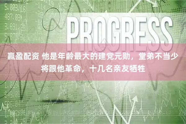 赢盈配资 他是年龄最大的建党元勋，堂弟不当少将跟他革命，十几名亲友牺牲