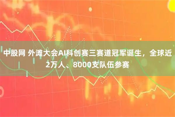 中股网 外滩大会AI科创赛三赛道冠军诞生，全球近2万人、8000支队伍参赛
