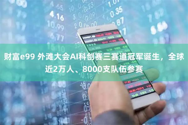 财富e99 外滩大会AI科创赛三赛道冠军诞生，全球近2万人、8000支队伍参赛