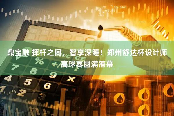 鼎宝融 挥杆之间，智享深睡！郑州舒达杯设计师高球赛圆满落幕