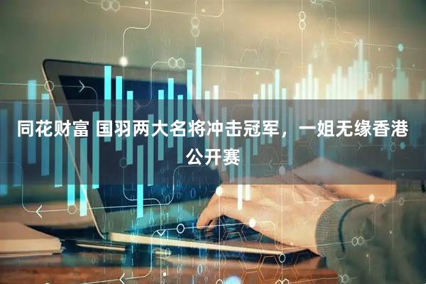 同花财富 国羽两大名将冲击冠军，一姐无缘香港公开赛