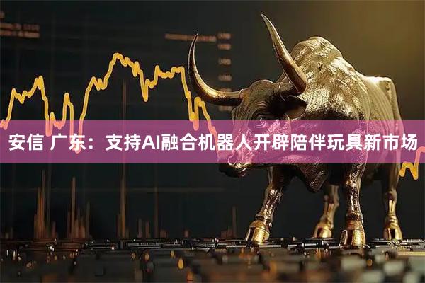 安信 广东：支持AI融合机器人开辟陪伴玩具新市场