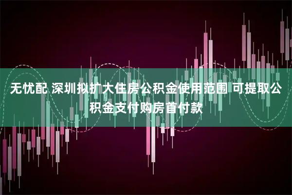 无忧配 深圳拟扩大住房公积金使用范围 可提取公积金支付购房首付款