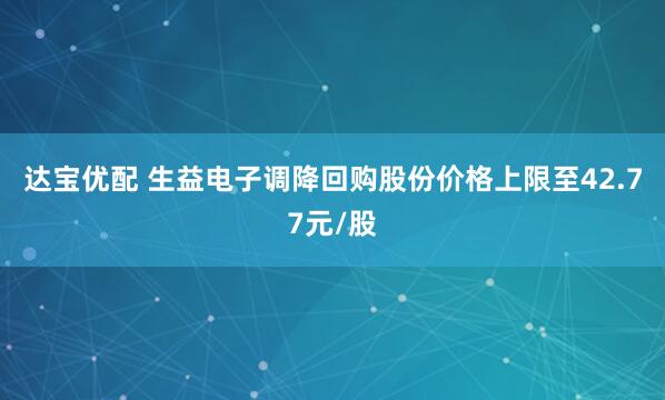 达宝优配 生益电子调降回购股份价格上限至42.77元/股
