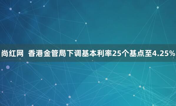 尚红网  香港金管局下调基本利率25个基点至4.25%