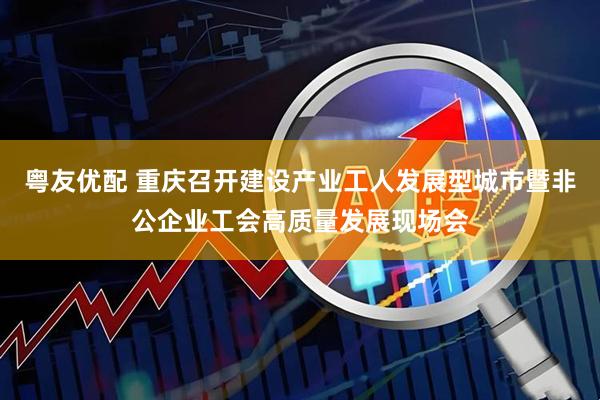 粤友优配 重庆召开建设产业工人发展型城市暨非公企业工会高质量发展现场会