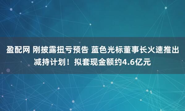 盈配网 刚披露扭亏预告 蓝色光标董事长火速推出减持计划！拟套现金额约4.6亿元