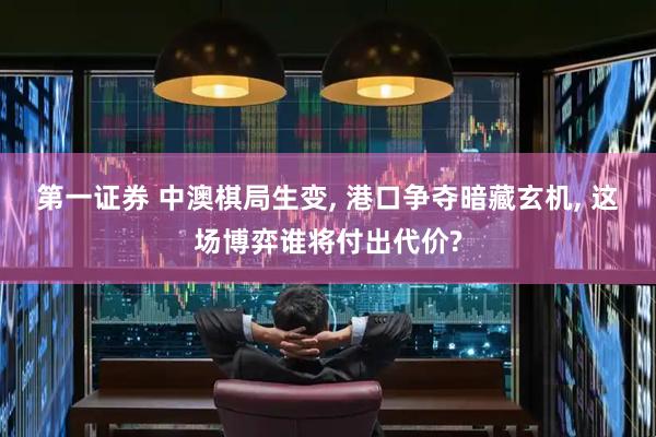 第一证券 中澳棋局生变, 港口争夺暗藏玄机, 这场博弈谁将付出代价?