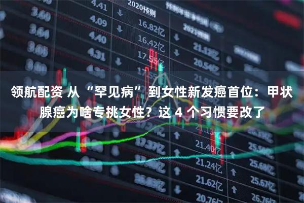 领航配资 从 “罕见病” 到女性新发癌首位：甲状腺癌为啥专挑女性？这 4 个习惯要改了