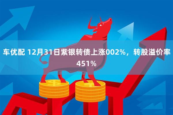 车优配 12月31日紫银转债上涨002%，转股溢价率451%