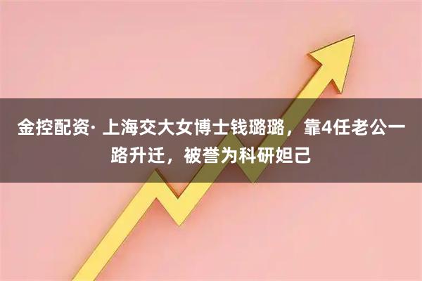 金控配资· 上海交大女博士钱璐璐，靠4任老公一路升迁，被誉为科研妲己