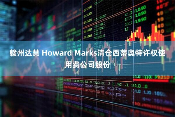 赣州达慧 Howard Marks清仓西蒂奥特许权使用费公司股份