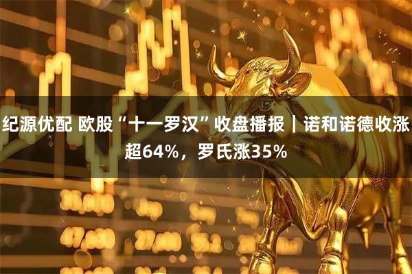 纪源优配 欧股“十一罗汉”收盘播报｜诺和诺德收涨超64%，罗氏涨35%