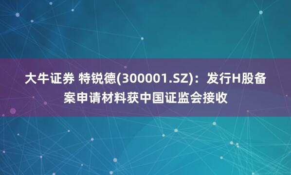 大牛证券 特锐德(300001.SZ)：发行H股备案申请材料获中国证监会接收