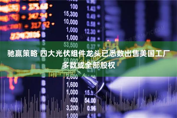 驰赢策略 四大光伏组件龙头已悉数出售美国工厂多数或全部股权