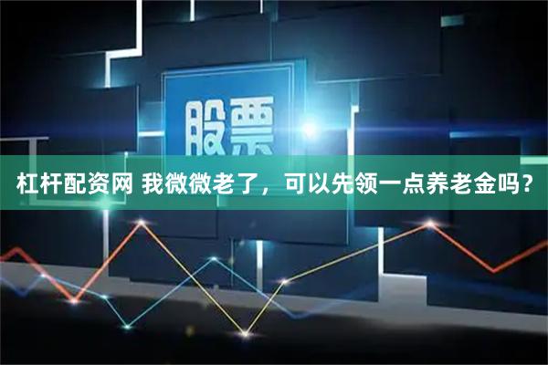 杠杆配资网 我微微老了，可以先领一点养老金吗？